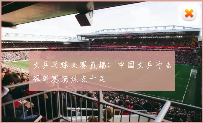 女乒乓球决赛直播：中国女乒冲击冠军赛场焦点十足