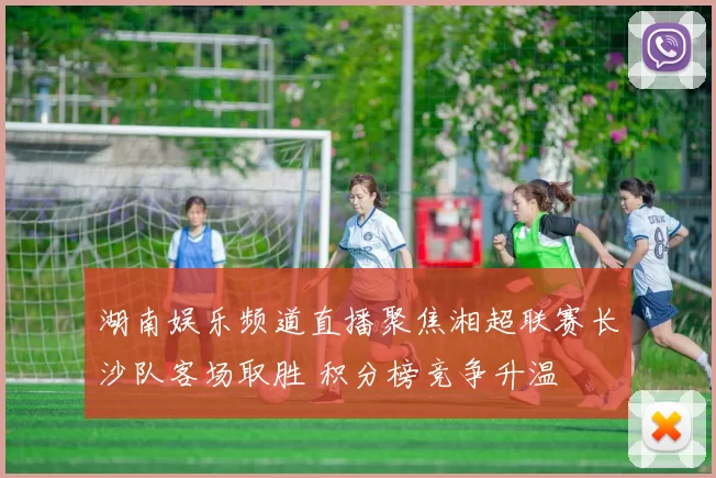 湖南娱乐频道直播聚焦湘超联赛长沙队客场取胜 积分榜竞争升温