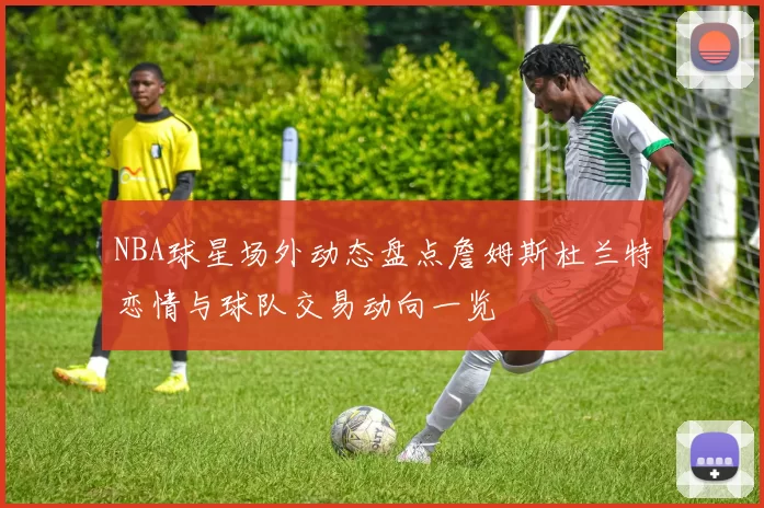 NBA球星场外动态盘点詹姆斯杜兰特恋情与球队交易动向一览