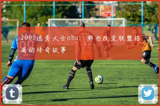 2003选秀大会nba:那些改变联盟格局的传奇故事
