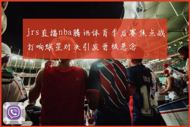 jrs直播nba腾讯体育季后赛焦点战打响球星对决引发晋级悬念