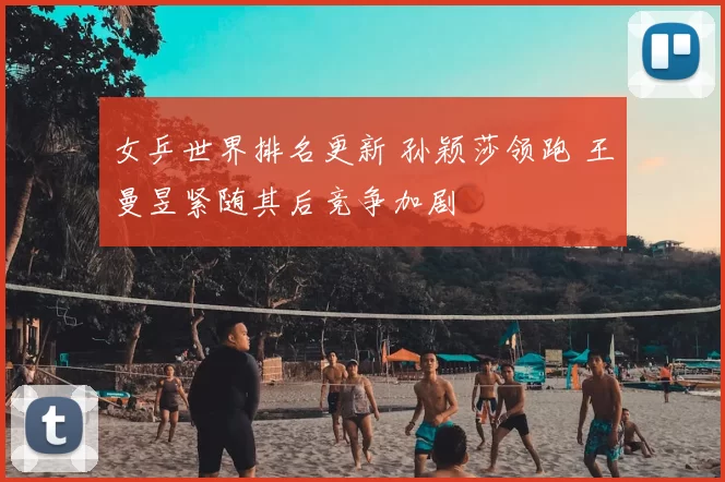 女乒世界排名更新 孙颖莎领跑 王曼昱紧随其后竞争加剧