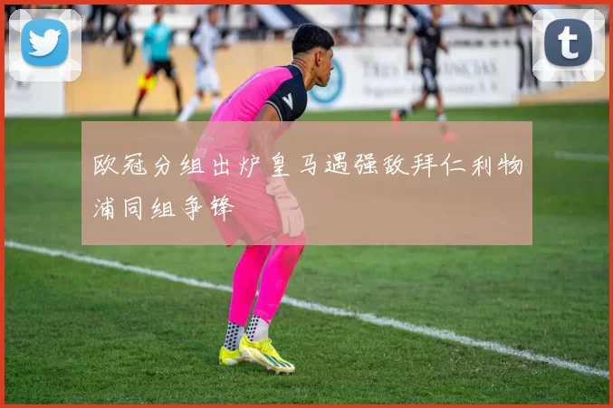 欧冠分组出炉皇马遇强敌拜仁利物浦同组争锋