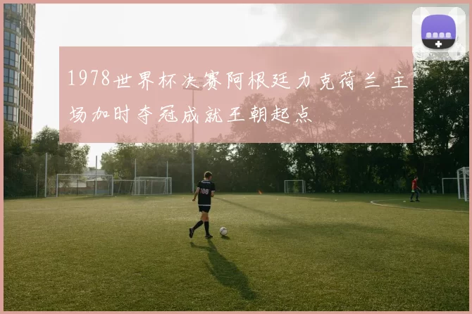 1978世界杯决赛阿根廷力克荷兰 主场加时夺冠成就王朝起点