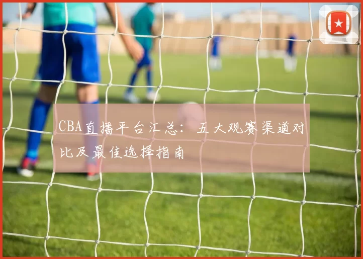 CBA直播平台汇总：五大观赛渠道对比及最佳选择指南