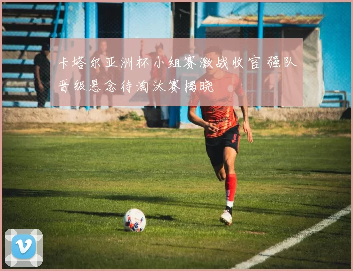 卡塔尔亚洲杯小组赛激战收官 强队晋级悬念待淘汰赛揭晓