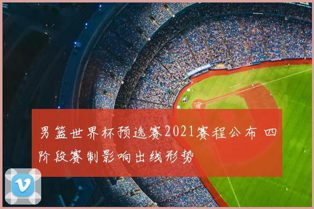 男篮世界杯预选赛2021赛程公布 四阶段赛制影响出线形势