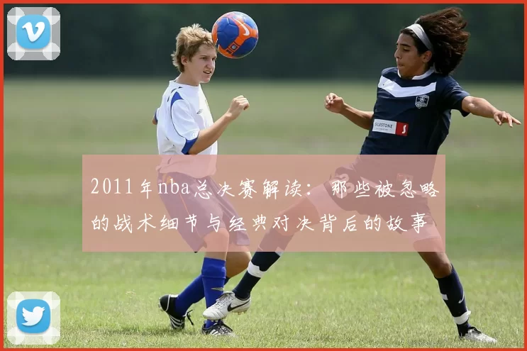 2011年nba总决赛解读：那些被忽略的战术细节与经典对决背后的故事