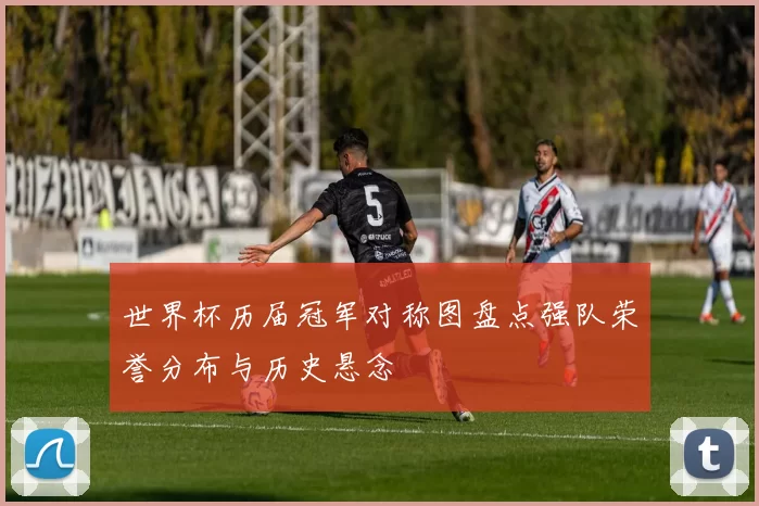 世界杯历届冠军对称图盘点强队荣誉分布与历史悬念