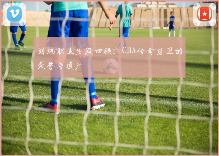 刘炜职业生涯回顾：CBA传奇后卫的荣誉与遗产