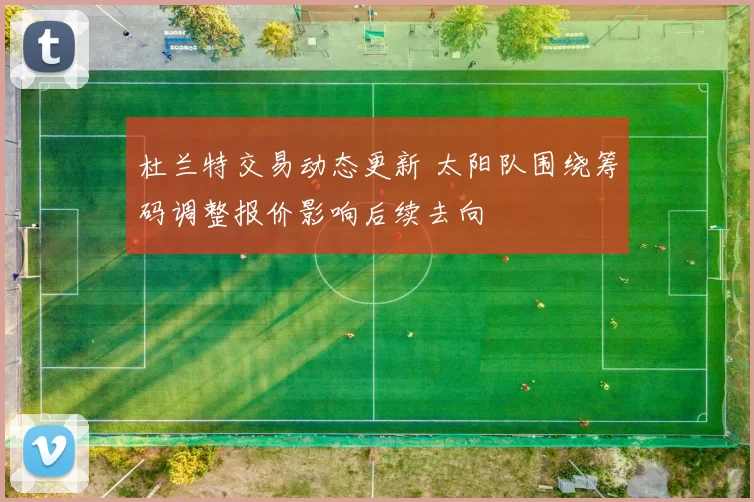 杜兰特交易动态更新 太阳队围绕筹码调整报价影响后续去向