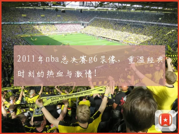 2011年nba总决赛g6录像，重温经典时刻的热血与激情！