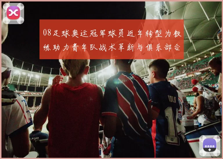 08足球奥运冠军球员近年转型为教练助力青年队战术革新与俱乐部合作