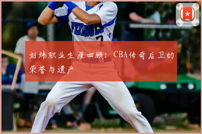 刘炜职业生涯回顾：CBA传奇后卫的荣誉与遗产