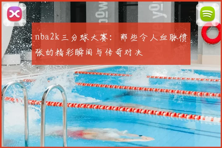 nba2k三分球大赛:那些令人血脉偾张的精彩瞬间与传奇对决