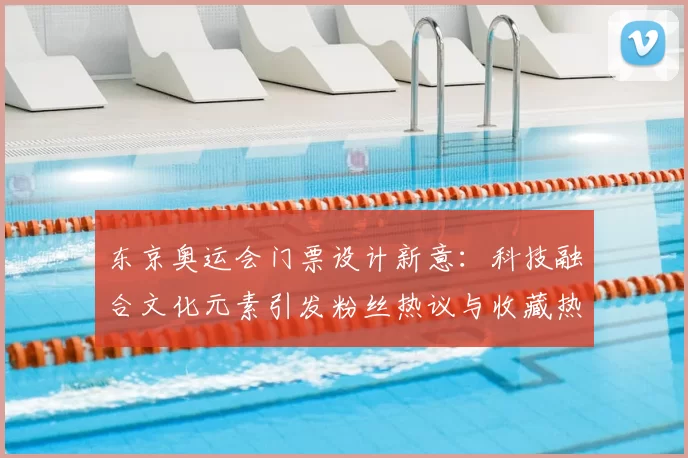 东京奥运会门票设计新意:科技融合文化元素引发粉丝热议与收藏热潮