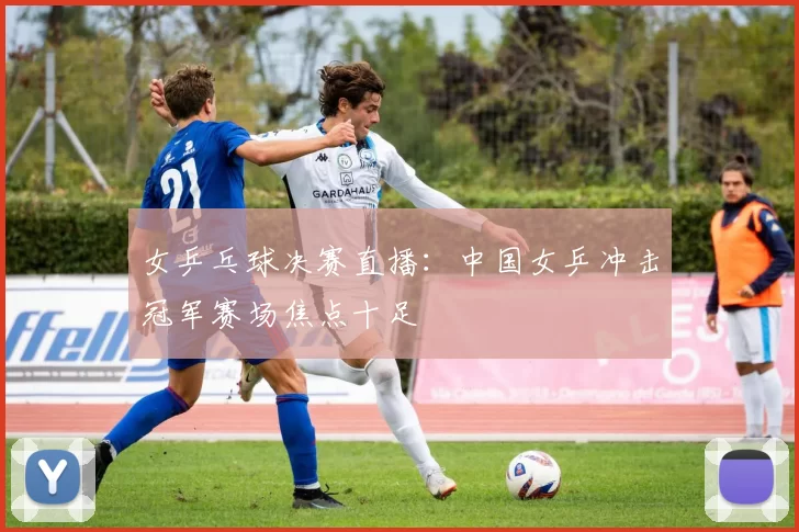 女乒乓球决赛直播：中国女乒冲击冠军赛场焦点十足