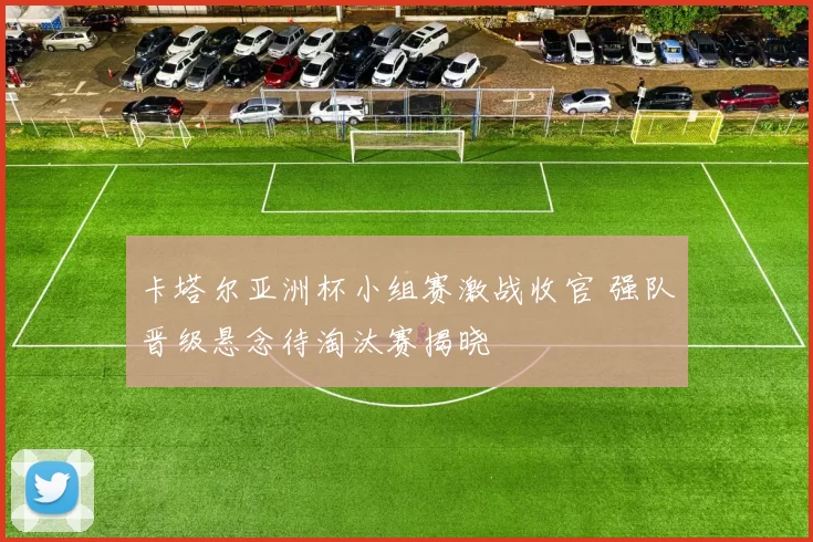 卡塔尔亚洲杯小组赛激战收官 强队晋级悬念待淘汰赛揭晓
