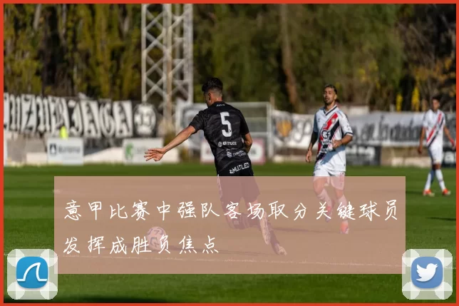 意甲比赛中强队客场取分关键球员发挥成胜负焦点