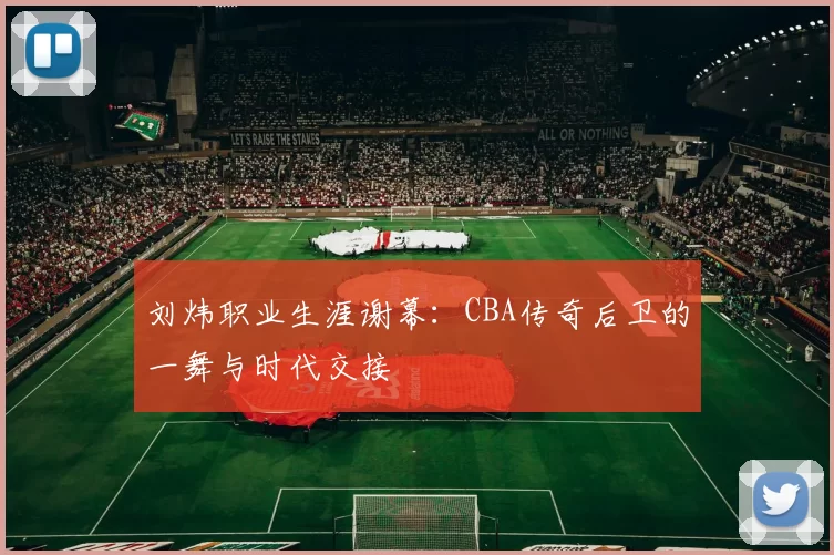 刘炜职业生涯谢幕:CBA传奇后卫的一舞与时代交接