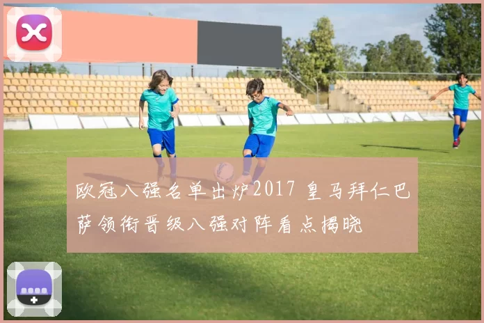 欧冠八强名单出炉2017 皇马拜仁巴萨领衔晋级八强对阵看点揭晓