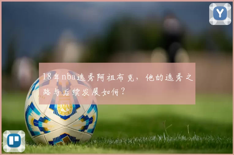 18年nba选秀阿祖布克,他的选秀之路与后续发展如何?
