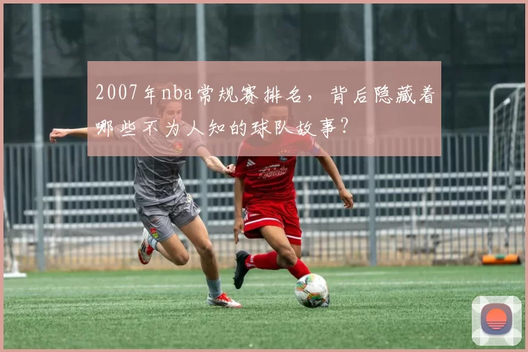 2007年nba常规赛排名，背后隐藏着哪些不为人知的球队故事？