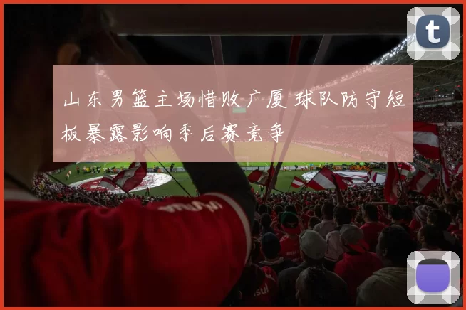 山东男篮主场惜败广厦 球队防守短板暴露影响季后赛竞争