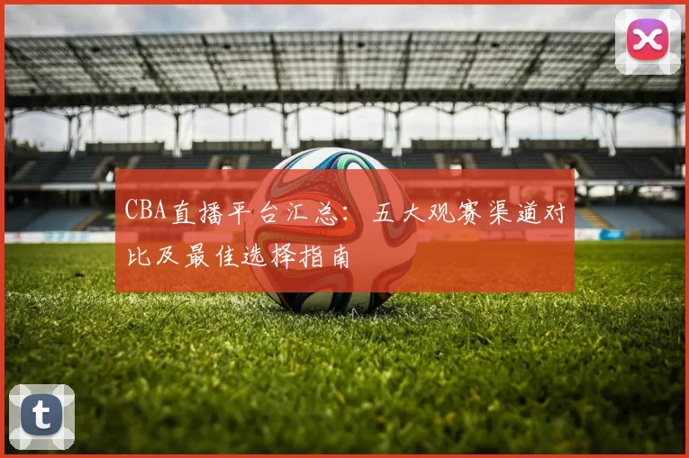 CBA直播平台汇总：五大观赛渠道对比及最佳选择指南