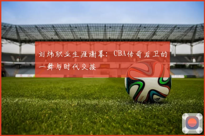 刘炜职业生涯谢幕:CBA传奇后卫的一舞与时代交接