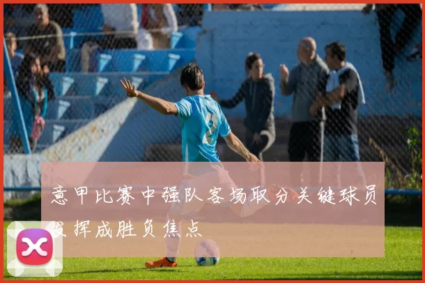 意甲比赛中强队客场取分关键球员发挥成胜负焦点