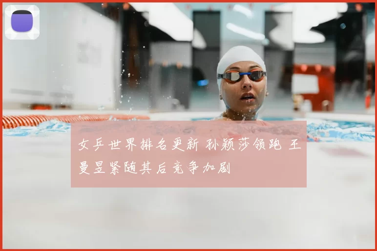 女乒世界排名更新 孙颖莎领跑 王曼昱紧随其后竞争加剧