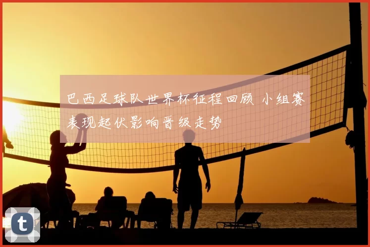 巴西足球队世界杯征程回顾 小组赛表现起伏影响晋级走势