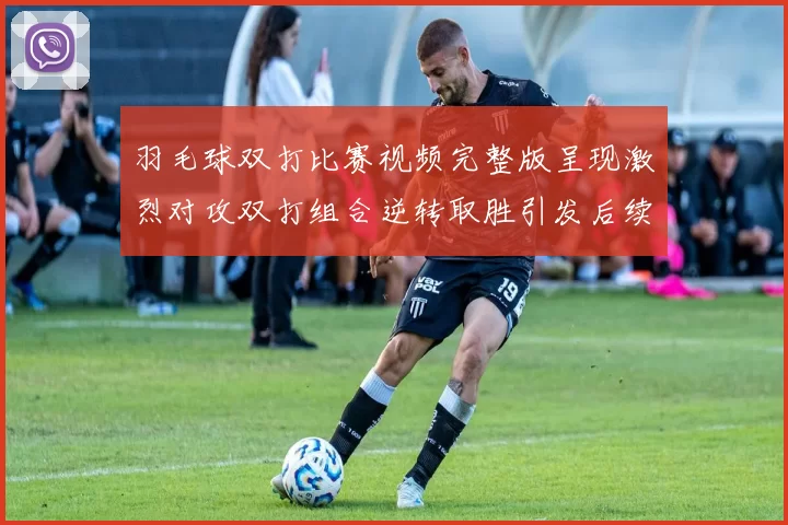 羽毛球双打比赛视频完整版呈现激烈对攻双打组合逆转取胜引发后续关注