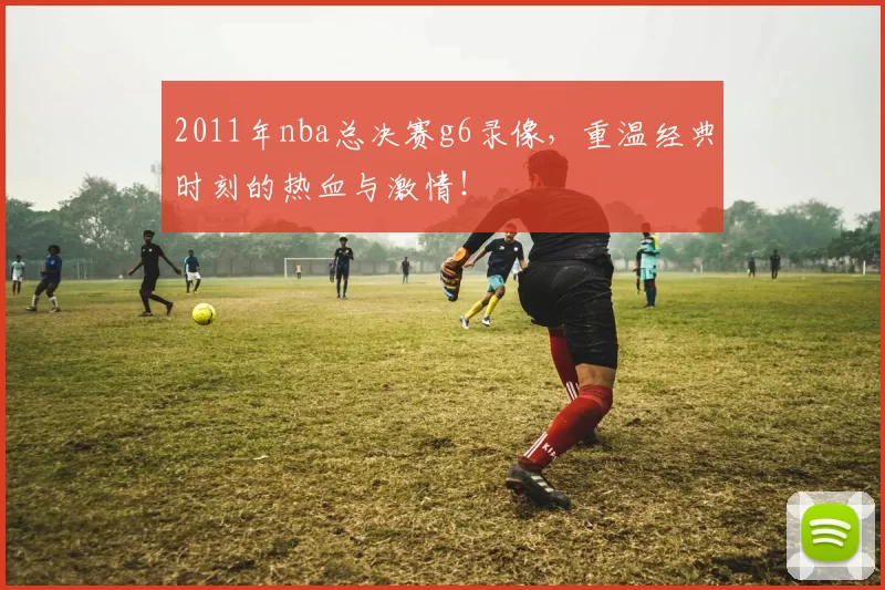 2011年nba总决赛g6录像，重温经典时刻的热血与激情！