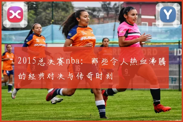 2015总决赛nba:那些令人热血沸腾的经典对决与传奇时刻