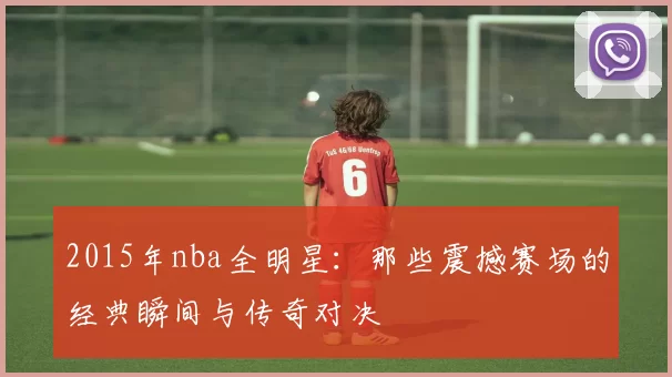 2015年nba全明星:那些震撼赛场的经典瞬间与传奇对决