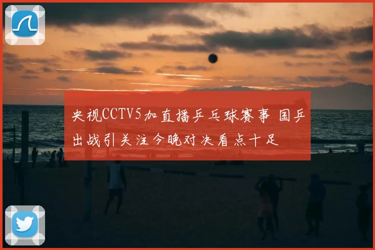 央视CCTV5加直播乒乓球赛事 国乒出战引关注今晚对决看点十足