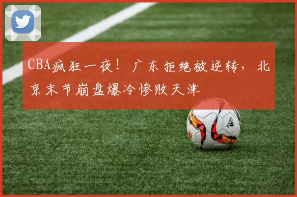 CBA疯狂一夜！广东拒绝被逆转，北京末节崩盘爆冷惨败天津