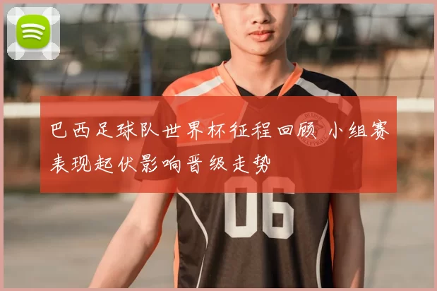 巴西足球队世界杯征程回顾 小组赛表现起伏影响晋级走势