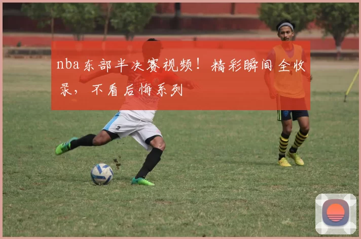 nba东部半决赛视频！精彩瞬间全收录，不看后悔系列