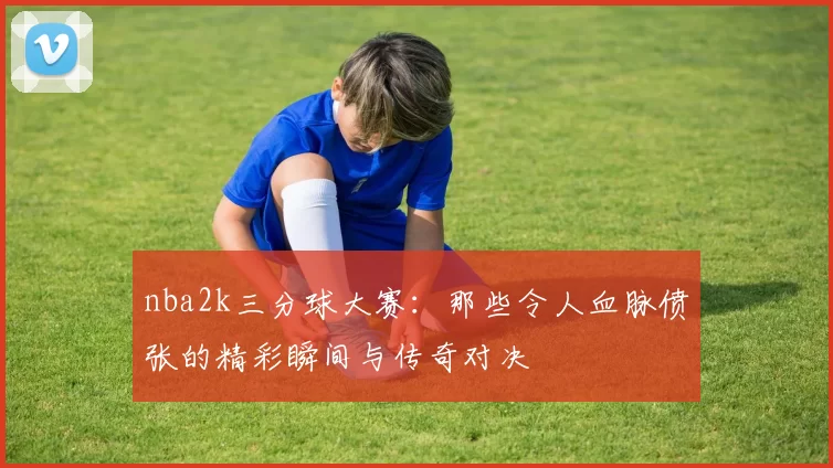 nba2k三分球大赛:那些令人血脉偾张的精彩瞬间与传奇对决