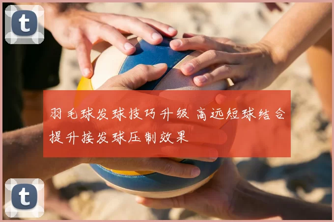 羽毛球发球技巧升级 高远短球结合提升接发球压制效果