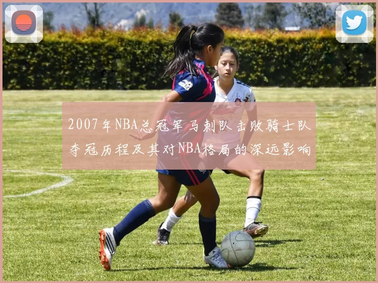 2007年NBA总冠军马刺队击败骑士队夺冠历程及其对NBA格局的深远影响