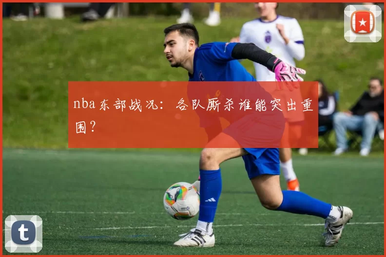 nba东部战况：各队厮杀谁能突出重围？