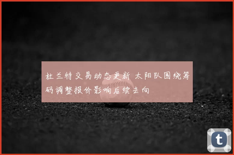 杜兰特交易动态更新 太阳队围绕筹码调整报价影响后续去向