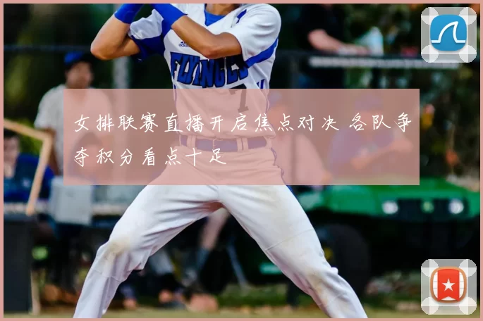 女排联赛直播开启焦点对决 各队争夺积分看点十足