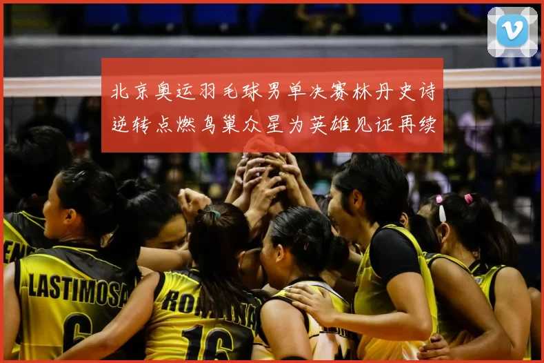 北京奥运羽毛球男单决赛林丹史诗逆转点燃鸟巢众星为英雄见证再续