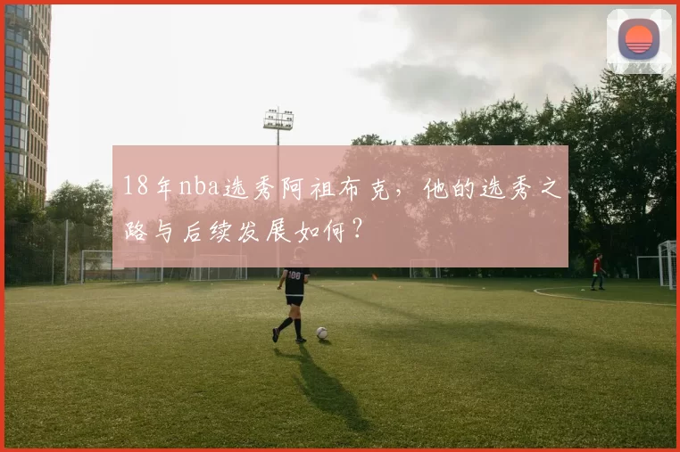 18年nba选秀阿祖布克,他的选秀之路与后续发展如何?