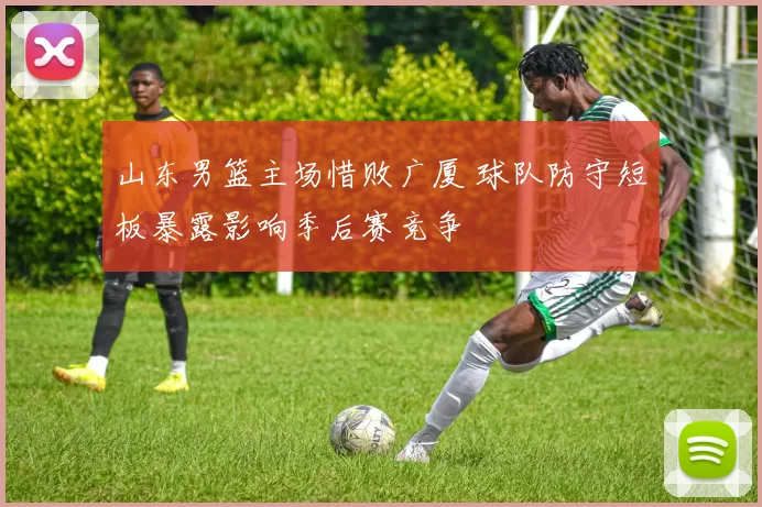 山东男篮主场惜败广厦 球队防守短板暴露影响季后赛竞争